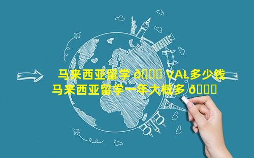 马来西亚留学 🐒 VAL多少钱 马来西亚留学一年大概多 💐 少钱